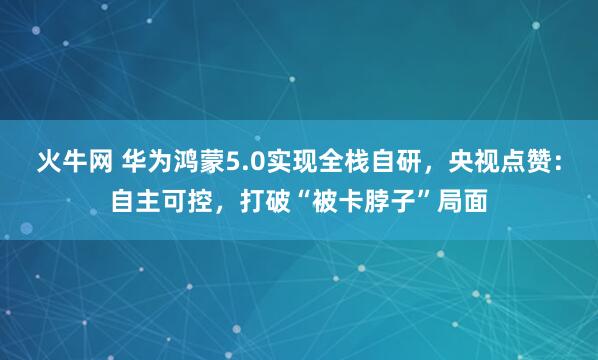 火牛网 华为鸿蒙5.0实现全栈自研，央视点赞：自主可控，打破“被卡脖子”局面