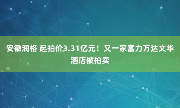 安徽润格 起拍价3.31亿元！又一家富力万达文华酒店被拍卖