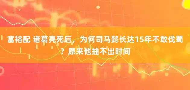 富裕配 诸葛亮死后，为何司马懿长达15年不敢伐蜀？原来他抽不出时间