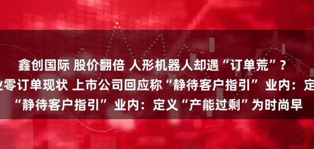 鑫创国际 股价翻倍 人形机器人却遇“订单荒”？ 高盛调研揭示产业链企业零订单现状 上市公司回应称“静待客户指引” 业内：定义“产能过剩”为时尚早