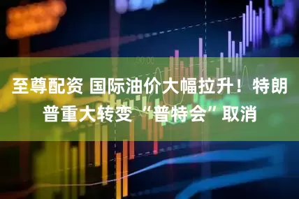 至尊配资 国际油价大幅拉升！特朗普重大转变 “普特会”取消